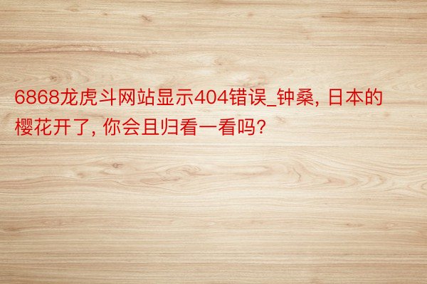 6868龙虎斗网站显示404错误_钟桑， 日本的樱花开了， 你会且归看一看吗?