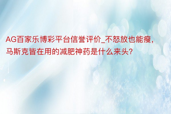 AG百家乐博彩平台信誉评价_不怒放也能瘦，马斯克皆在用的减肥神药是什么来头？