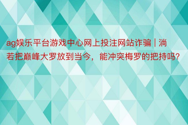 ag娱乐平台游戏中心网上投注网站诈骗 | 淌若把巅峰大罗放到当今，能冲突梅罗的把持吗？