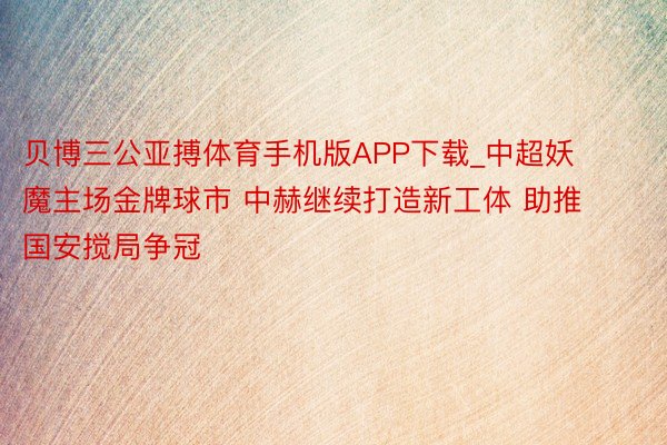 贝博三公亚搏体育手机版APP下载_中超妖魔主场金牌球市 中赫继续打造新工体 助推国安搅局争冠