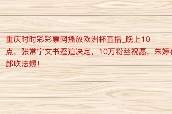 重庆时时彩彩票网播放欧洲杯直播_晚上10点，张常宁文书蹙迫决定，10万粉丝祝愿，朱婷夜郎吹法螺！