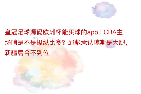 皇冠足球源码欧洲杯能买球的app | CBA主场哨是不是操纵比赛？邱彪承认琼斯是大腿，新疆磨合不到位