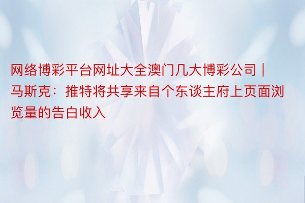 网络博彩平台网址大全澳门几大博彩公司 | 马斯克：推特将共享来自个东谈主府上页面浏览量的告白收入