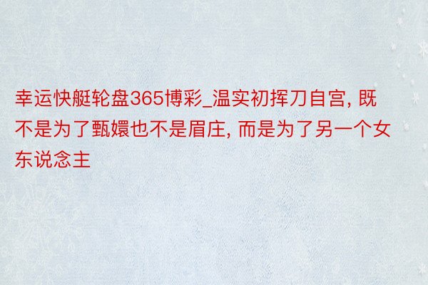 幸运快艇轮盘365博彩_温实初挥刀自宫， 既不是为了甄嬛也不是眉庄， 而是为了另一个女东说念主