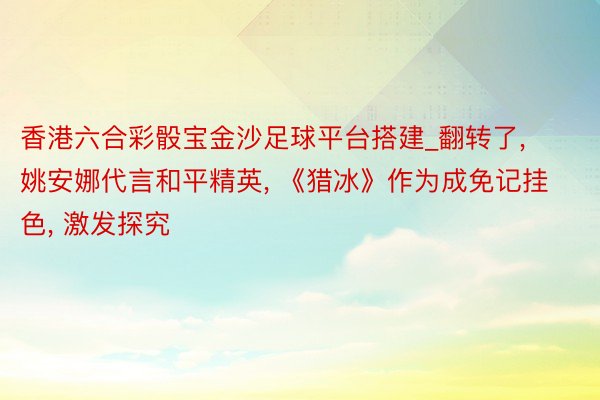 香港六合彩骰宝金沙足球平台搭建_翻转了, 姚安娜代言和平精英, 《猎冰》作为成免记挂色, 激发探究