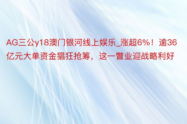 AG三公y18澳门银河线上娱乐_涨超6%！逾36亿元大单资金猖狂抢筹，这一瞥业迎战略利好