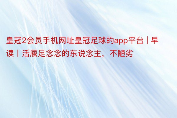 皇冠2会员手机网址皇冠足球的app平台 | 早读丨活餍足念念的东说念主，不陋劣