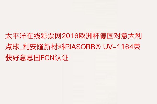 太平洋在线彩票网2016欧洲杯德国对意大利点球_利安隆新材料RIASORB® UV-1164荣获好意思国FCN认证