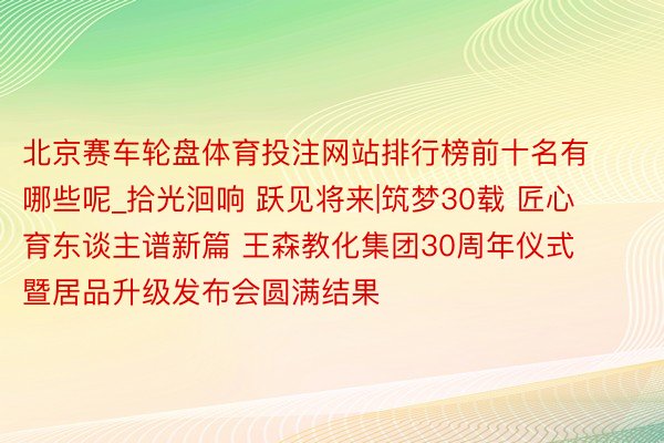 北京赛车轮盘体育投注网站排行榜前十名有哪些呢_拾光洄响 跃见将来|筑梦30载 匠心育东谈主谱新篇 王森教化集团30周年仪式暨居品升级发布会圆满结果