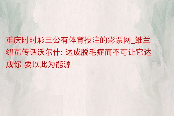 重庆时时彩三公有体育投注的彩票网_维兰纽瓦传话沃尔什: 达成脱毛症而不可让它达成你 要以此为能源