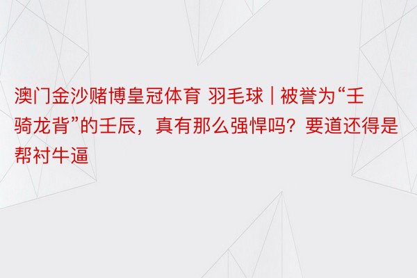 澳门金沙赌博皇冠体育 羽毛球 | 被誉为“壬骑龙背”的壬辰，真有那么强悍吗？要道还得是帮衬牛逼