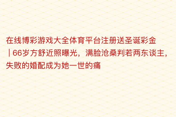 在线博彩游戏大全体育平台注册送圣诞彩金 | 66岁方舒近照曝光，满脸沧桑判若两东谈主，失败的婚配成为她一世的痛