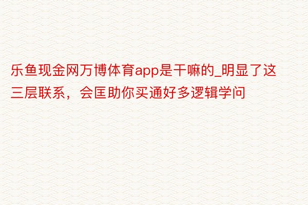 乐鱼现金网万博体育app是干嘛的_明显了这三层联系，会匡助你买通好多逻辑学问