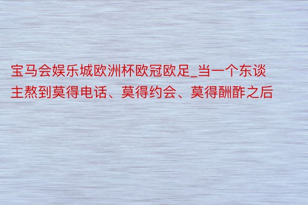 宝马会娱乐城欧洲杯欧冠欧足_当一个东谈主熬到莫得电话、莫得约会、莫得酬酢之后