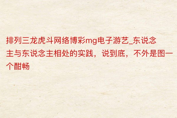 排列三龙虎斗网络博彩mg电子游艺_东说念主与东说念主相处的实践，说到底，不外是图一个酣畅