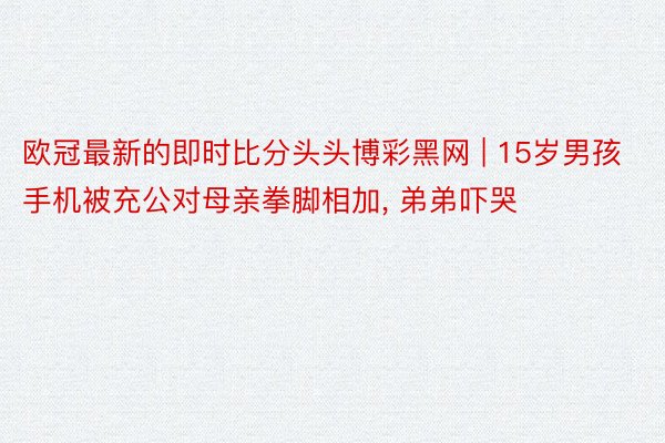 欧冠最新的即时比分头头博彩黑网 | 15岁男孩手机被充公对母亲拳脚相加, 弟弟吓哭