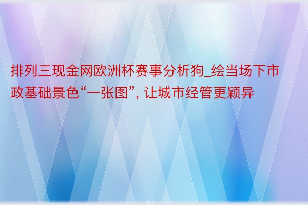 排列三现金网欧洲杯赛事分析狗_绘当场下市政基础景色“一张图”, 让城市经管更颖异