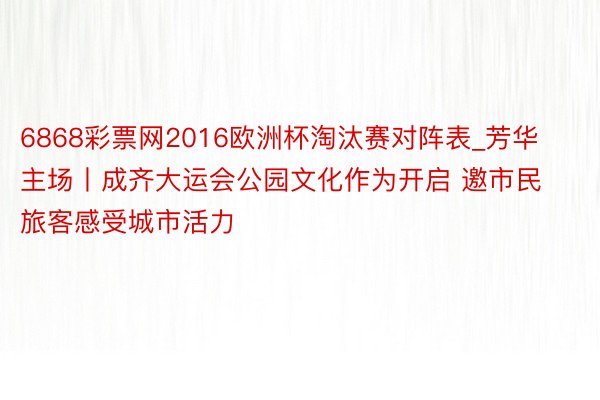 6868彩票网2016欧洲杯淘汰赛对阵表_芳华主场丨成齐大运会公园文化作为开启 邀市民旅客感受城市活力