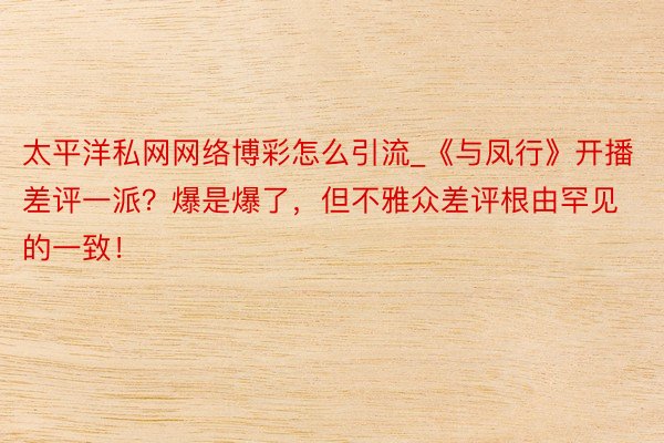 太平洋私网网络博彩怎么引流_《与凤行》开播差评一派？爆是爆了，但不雅众差评根由罕见的一致！