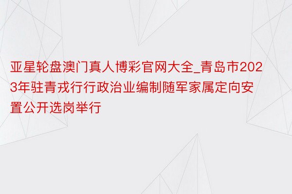 亚星轮盘澳门真人博彩官网大全_青岛市2023年驻青戎行行政治业编制随军家属定向安置公开选岗举行