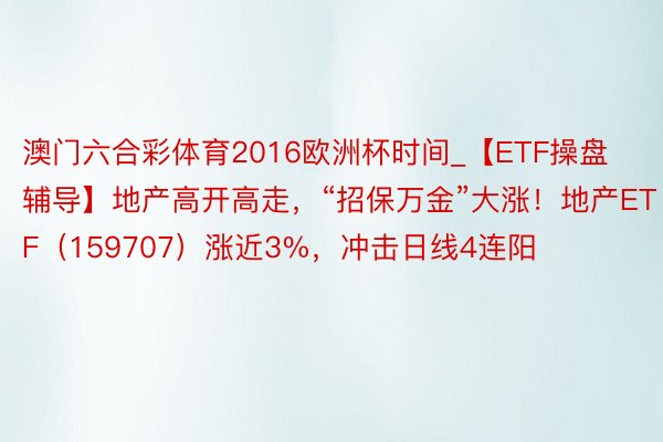 澳门六合彩体育2016欧洲杯时间_【ETF操盘辅导】地产高开高走，“招保万金”大涨！地产ETF（159707）涨近3%，冲击日线4连阳