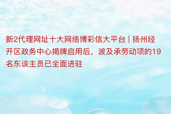 新2代理网址十大网络博彩信大平台 | 扬州经开区政务中心揭牌启用后，波及承劳动项的19名东谈主员已全面进驻