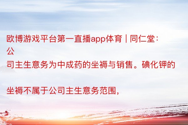 欧博游戏平台第一直播app体育 | 同仁堂：
公司主生意务为中成药的坐褥与销售。碘化钾的坐褥不属于公司主生意务范围，