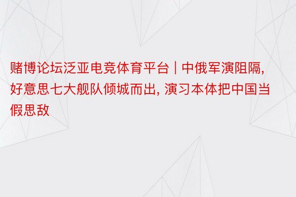 赌博论坛泛亚电竞体育平台 | 中俄军演阻隔, 好意思七大舰队倾城而出, 演习本体把中国当假思敌