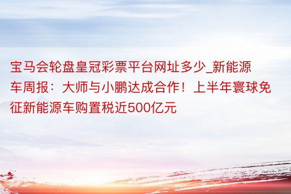 宝马会轮盘皇冠彩票平台网址多少_新能源车周报：大师与小鹏达成合作！上半年寰球免征新能源车购置税近500亿元