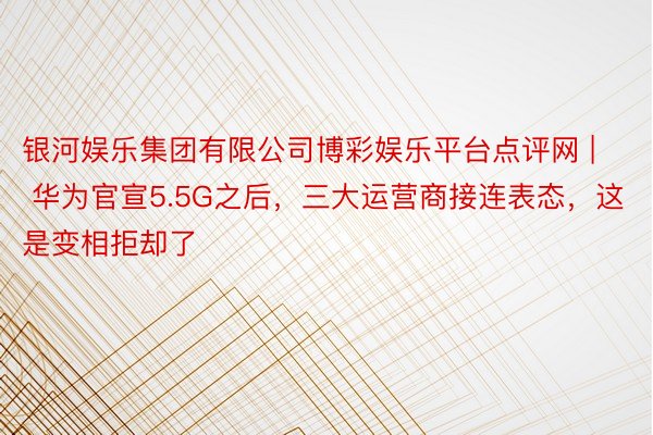 银河娱乐集团有限公司博彩娱乐平台点评网 | 华为官宣5.5G之后，三大运营商接连表态，这是变相拒却了