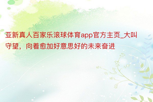 亚新真人百家乐滚球体育app官方主页_大叫守望，向着愈加好意思好的未来奋进