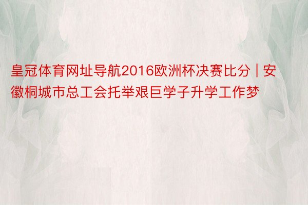 皇冠体育网址导航2016欧洲杯决赛比分 | 安徽桐城市总工会托举艰巨学子升学工作梦