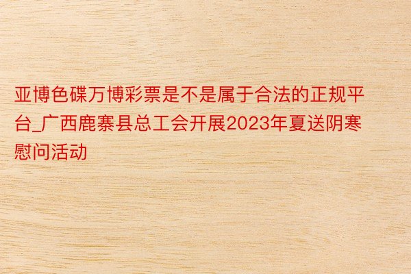 亚博色碟万博彩票是不是属于合法的正规平台_广西鹿寨县总工会开展2023年夏送阴寒慰问活动