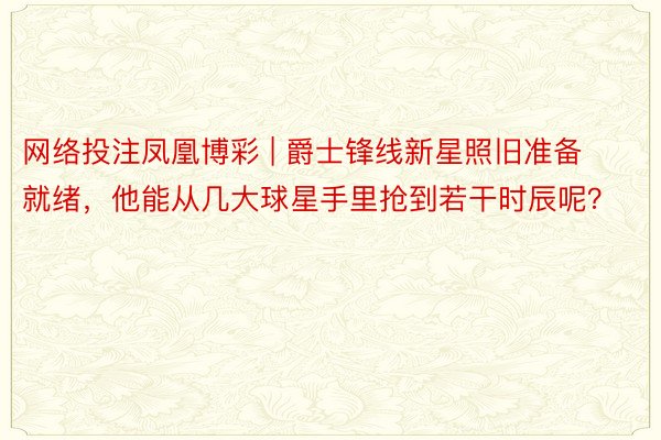 网络投注凤凰博彩 | 爵士锋线新星照旧准备就绪，他能从几大球星手里抢到若干时辰呢？