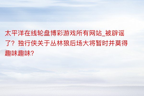 太平洋在线轮盘博彩游戏所有网站_被辟谣了？独行侠关于丛林狼后场大将暂时并莫得趣味趣味？