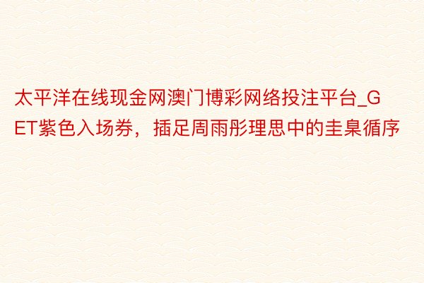 太平洋在线现金网澳门博彩网络投注平台_GET紫色入场券，插足周雨彤理思中的圭臬循序