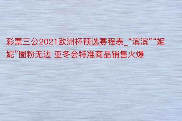 彩票三公2021欧洲杯预选赛程表_“滨滨”“妮妮”圈粉无边 亚冬会特准商品销售火爆