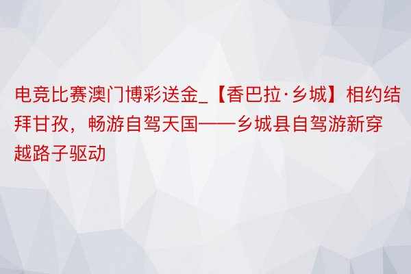 电竞比赛澳门博彩送金_【香巴拉·乡城】相约结拜甘孜，畅游自驾天国——乡城县自驾游新穿越路子驱动