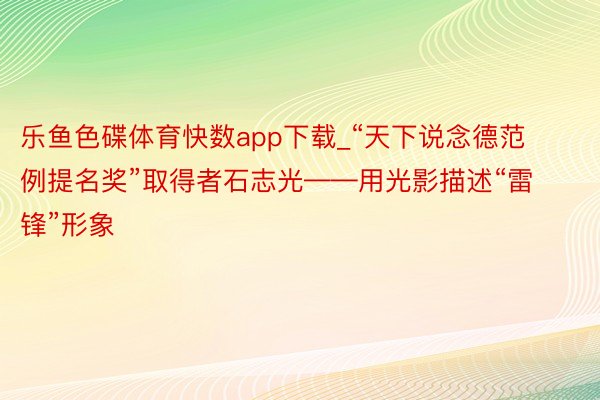 乐鱼色碟体育快数app下载_“天下说念德范例提名奖”取得者石志光——用光影描述“雷锋”形象