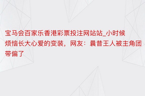 宝马会百家乐香港彩票投注网站站_小时候烦恼长大心爱的变装，网友：曩昔王人被主角团带偏了