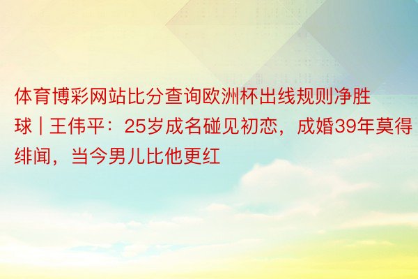 体育博彩网站比分查询欧洲杯出线规则净胜球 | 王伟平：25岁成名碰见初恋，成婚39年莫得绯闻，当今男儿比他更红