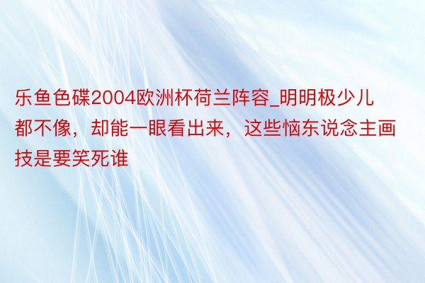 乐鱼色碟2004欧洲杯荷兰阵容_明明极少儿都不像，却能一眼看出来，这些恼东说念主画技是要笑死谁