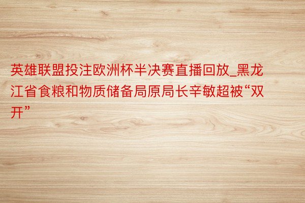 英雄联盟投注欧洲杯半决赛直播回放_黑龙江省食粮和物质储备局原局长辛敏超被“双开”