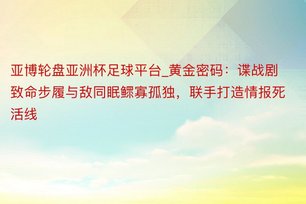 亚博轮盘亚洲杯足球平台_黄金密码：谍战剧致命步履与敌同眠鳏寡孤独，联手打造情报死活线