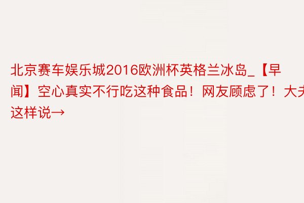 北京赛车娱乐城2016欧洲杯英格兰冰岛_【早闻】空心真实不行吃这种食品！网友顾虑了！大夫这样说→