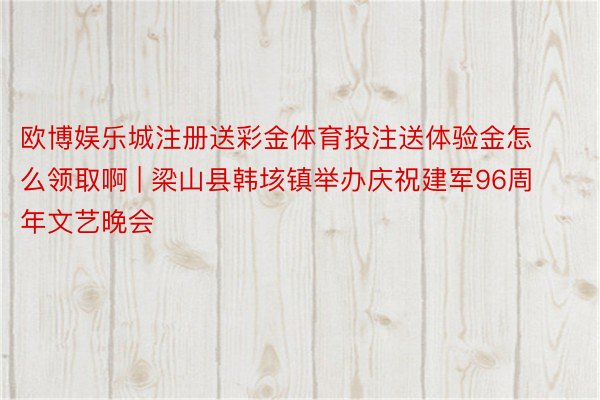 欧博娱乐城注册送彩金体育投注送体验金怎么领取啊 | 梁山县韩垓镇举办庆祝建军96周年文艺晚会