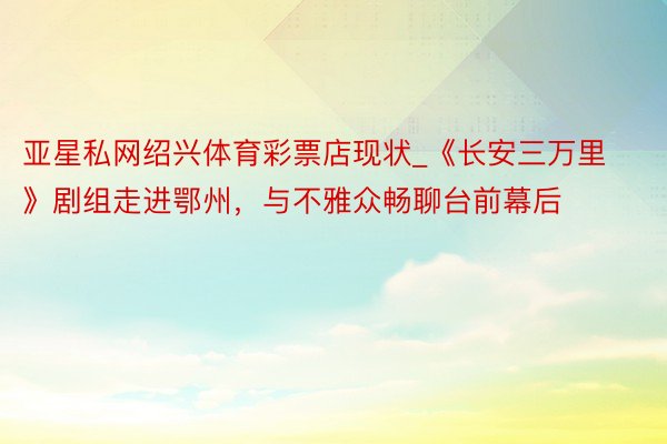 亚星私网绍兴体育彩票店现状_《长安三万里》剧组走进鄂州，与不雅众畅聊台前幕后