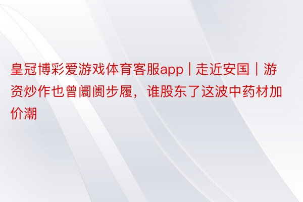 皇冠博彩爱游戏体育客服app | 走近安国｜游资炒作也曾阛阓步履，谁股东了这波中药材加价潮