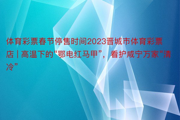 体育彩票春节停售时间2023晋城市体育彩票店 | 高温下的“鄂电红马甲”，看护咸宁万家“清冷”