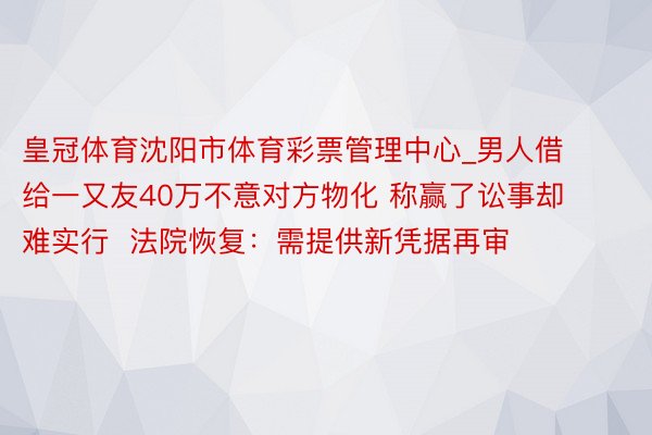 皇冠体育沈阳市体育彩票管理中心_男人借给一又友40万不意对方物化 称赢了讼事却难实行  法院恢复：需提供新凭据再审